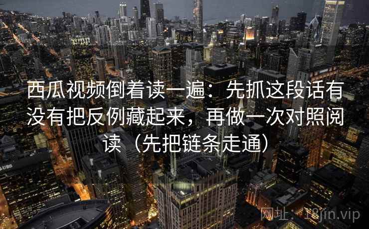 西瓜视频倒着读一遍：先抓这段话有没有把反例藏起来，再做一次对照阅读（先把链条走通）
