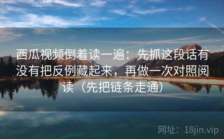 西瓜视频倒着读一遍：先抓这段话有没有把反例藏起来，再做一次对照阅读（先把链条走通）
