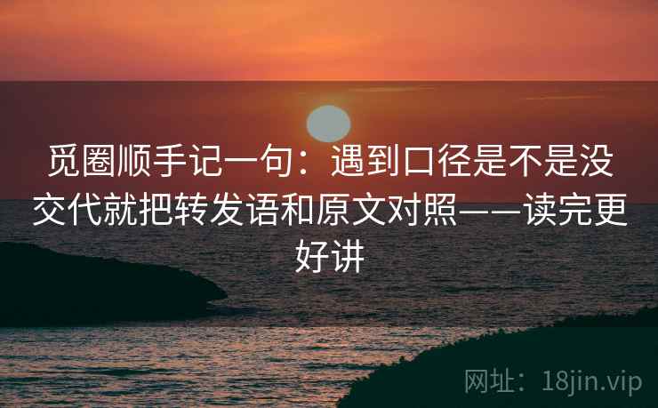 觅圈顺手记一句:遇到口径是不是没交代就把转发语和原文对照——读完更好讲 觅圈顺手记一句:遇到口径是不是没交代就把转发语和原文对照——读完更好讲