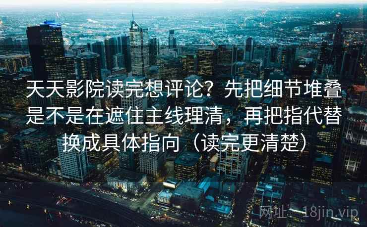 天天影院读完想评论？先把细节堆叠是不是在遮住主线理清，再把指代替换成具体指向（读完更清楚）